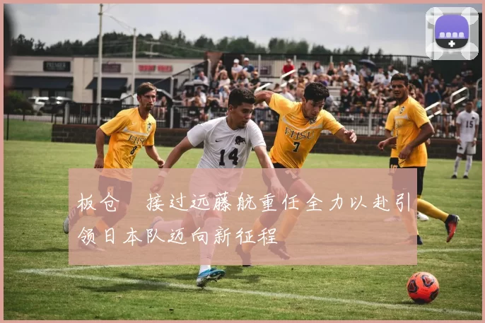 板仓滉接过远藤航重任全力以赴引领日本队迈向新征程