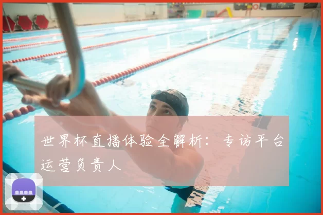 世界杯直播体验全解析：专访平台运营负责人