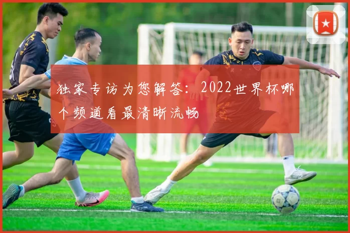 独家专访为您解答:2022世界杯哪个频道看最清晰流畅