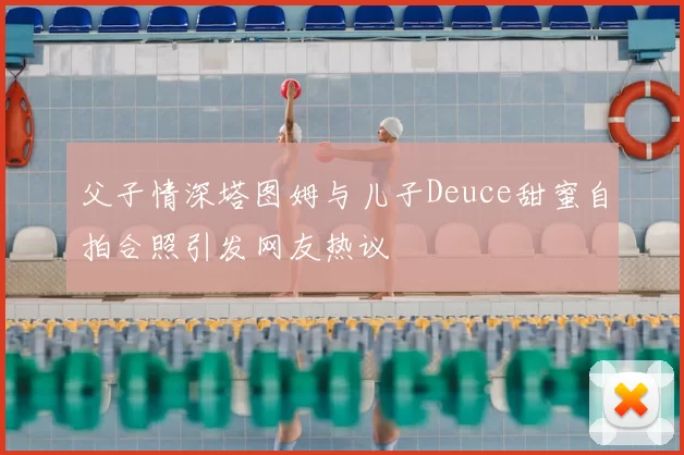 父子情深塔图姆与儿子Deuce甜蜜自拍合照引发网友热议