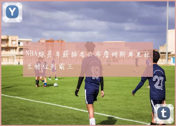NBA球员年薪排名公布詹姆斯库里杜兰特位列前三