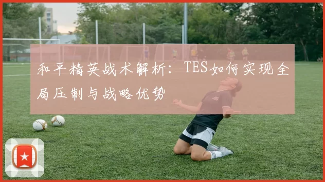 和平精英战术解析:TES如何实现全局压制与战略优势