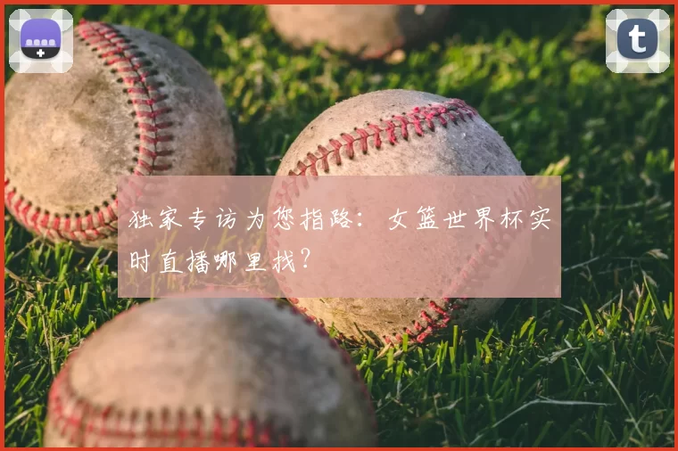 独家专访为您指路：女篮世界杯实时直播哪里找？