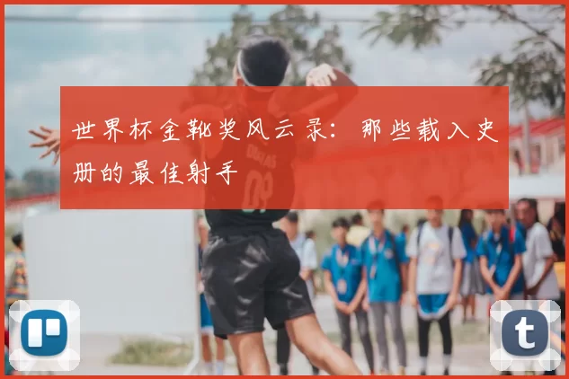 世界杯金靴奖风云录:那些载入史册的最佳射手