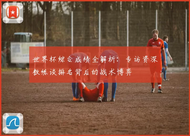 世界杯综合成绩全解析:专访资深教练谈排名背后的战术博弈